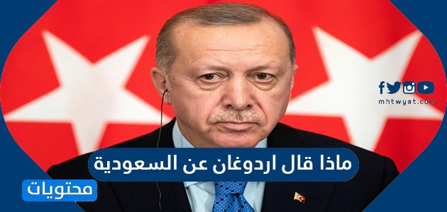 ماذا قال اردوغان عن السعودية .. تصريحات اردوغان الاخيرة